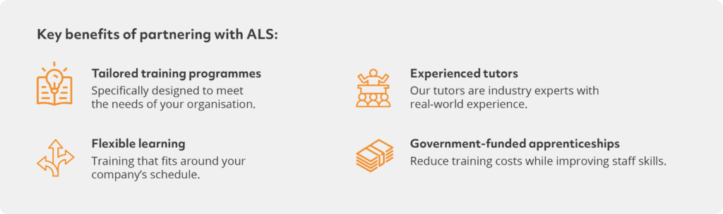 Key benefits of partnering with ALSTailored training programmes. Specifically designed to meet the needs of your organisation.Flexible learning. Training that fits around your company's schedule.Experienced tutors. Our tutors are industry experts with real-world experienceGovernment-funded courses. Reduce training costs while improving skills.
